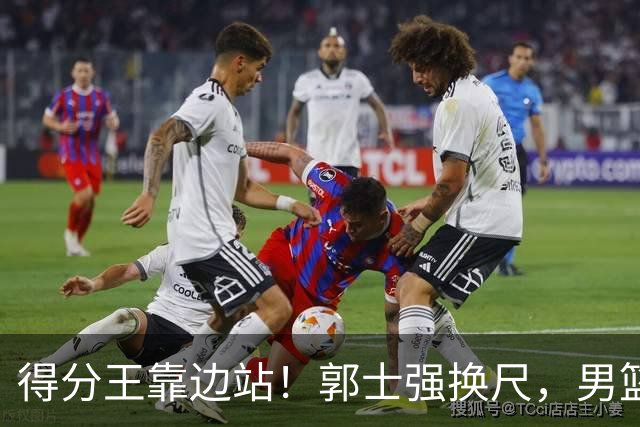 得分王靠边站！郭士强换尺，男篮大洗牌！