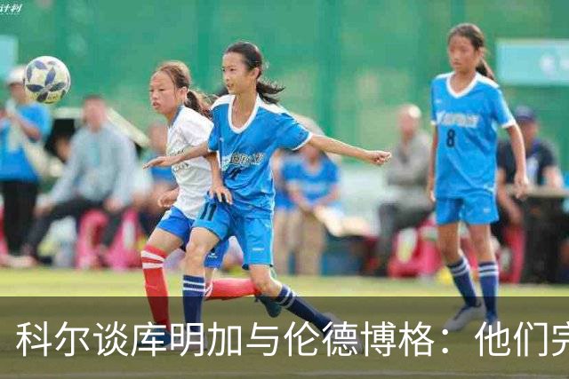 科尔谈库明加与伦德博格：他们完全不同，祝他一切顺利