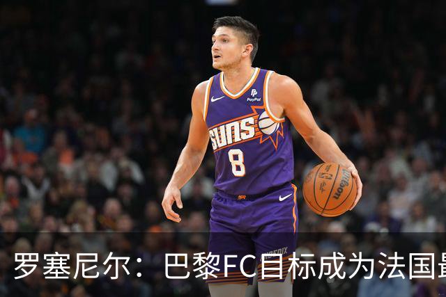 罗塞尼尔：巴黎FC目标成为法国最大俱乐部之一，单靠砸钱不行