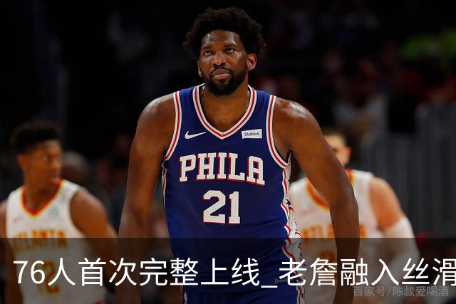 76人首次完整上线 老詹融入丝滑恩比德不合群？