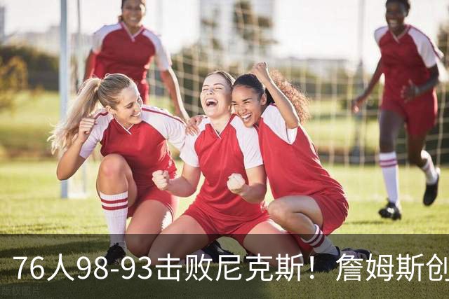 76人98-93击败尼克斯！詹姆斯创纪录，此战看到5个事实：东部格局改变了
